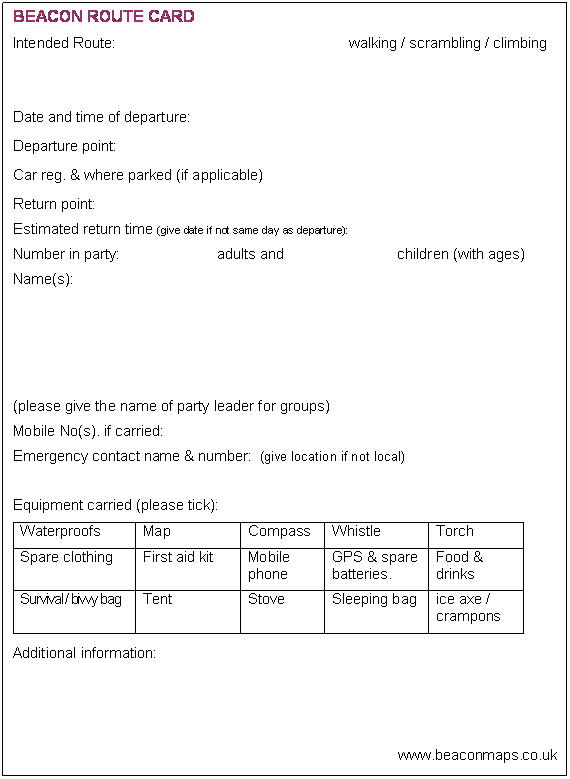 Text Box: BEACON ROUTE CARD
Intended Route:					walking / scrambling / climbing


Date and time of departure:
Departure point:
Car reg. & where parked (if applicable)
Return point:
Estimated return time (give date if not same day as departure):	
Number in party:		   adults and		            children (with ages)
Name(s):




(please give the name of party leader for groups)
Mobile No(s). if carried:  
Emergency contact name & number:  (give location if not local)

Equipment carried (please tick):
Waterproofs	Map	Compass	Whistle	Torch
Spare clothing	First aid kit	Mobile phone	GPS & spare batteries.	Food & drinks
Survival / bivvy bag	Tent	Stove	Sleeping bag	ice axe / crampons

Additional information:




www.beaconmaps.co.uk

